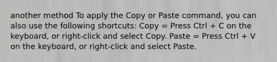 another method To apply the Copy or Paste command, you can also use the following shortcuts: Copy = Press Ctrl + C on the keyboard, or right-click and select Copy. Paste = Press Ctrl + V on the keyboard, or right-click and select Paste.