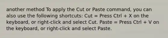 another method To apply the Cut or Paste command, you can also use the following shortcuts: Cut = Press Ctrl + X on the keyboard, or right-click and select Cut. Paste = Press Ctrl + V on the keyboard, or right-click and select Paste.