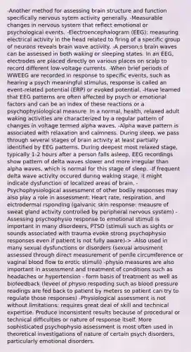 -Another method for assessing brain structure and function specifically nervous sytem activity generally. -Measurable changes in nervous system that reflect emotional or psychological events. -Electroencephalogram (EEG): measuring electrical activity in the head related to firing of a specific group of neurons reveals brain wave activity. -A person;s brain waves can be assessed in both waking or sleeping states. In an EEG, electrodes are placed directly on various places on scalp to record different low-voltage currents. -When brief periods of WWEEG are recorded in response to specific events, such as hearing a psych meaningful stimulus, response is called an event-related potential (ERP) or evoked potential. -Have learned that EEG patterns are often affected by psych or emotional factors and can be an index of these reactions or a psychophysiological measure. In a normal, health, relaxed adult waking activities are characterized by a regular pattern of changes in voltage termed alpha waves. -Alpha wave pattern is associated with relaxation and calmness. During sleep, we pass through several stages of brain activity at least partially identified by EEG patterns. During deepest most relaxed stage, typically 1-2 hours after a person falls asleep, EEG recordings show pattern of delta waves slower and more irregular than alpha waves, which is normal for this stage of sleep. -If frequent delta wave activity occured during waking stage, it might indicate dysfunction of localized areas of brain. -Psychophysiological assessment of other bodily responses may also play a role in assessment: Heart rate, respiration, and elctrodermal rsponding (galvanic skin response: meausre of sweat gland activity controlled by peripheral nervous system) -Assessing psychophysio response to emotional stimuli is important in many disordeers, PTSD (stimuli such as sights or sounds associated with trauma evoke strong psychophysio responses even if patient is not fully aware)-> -Also used in many sexual dysfunctions or disorders (sexual arousment assessed through direct measurement of penile circumference or vaginal blood flow to erotic stimuli) -physio measures are also important in assessment and treatment of conditions such as headaches or hypertension - form basis of treatment as well as biofeedback (leveel of physio respoding such as blood pressure readings are fed back to patient by meters so patient can try to regulate those responses) -Physiological assessment is not without limitations: requires great deal of skill and technical expertise. Produce inconsistent results because of procedural or technical difficulties or nature of response itself. More sophisticated psychophysio assessment is most often used in theoretical investigations of nature of certain psych disorders, particularly emotional disorders.