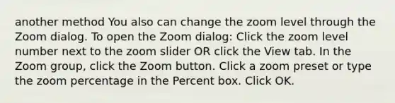 another method You also can change the zoom level through the Zoom dialog. To open the Zoom dialog: Click the zoom level number next to the zoom slider OR click the View tab. In the Zoom group, click the Zoom button. Click a zoom preset or type the zoom percentage in the Percent box. Click OK.