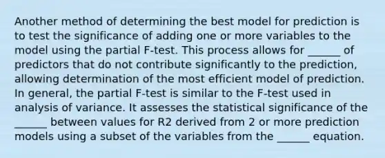 Another method of determining the best model for prediction is to test the significance of adding one or more variables to the model using the partial F-test. This process allows for ______ of predictors that do not contribute significantly to the prediction, allowing determination of the most efficient model of prediction. In general, the partial F-test is similar to the F-test used in analysis of variance. It assesses the statistical significance of the ______ between values for R2 derived from 2 or more prediction models using a subset of the variables from the ______ equation.