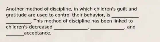 Another method of discipline, in which children's guilt and gratitude are used to control their behavior, is ____________ ___________. This method of discipline has been linked to children's decreased _______________, _______________, and ________acceptance.