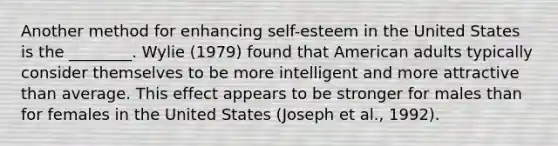 Another method for enhancing self-esteem in the United States is the ________. Wylie (1979) found that American adults typically consider themselves to be more intelligent and more attractive than average. This effect appears to be stronger for males than for females in the United States (Joseph et al., 1992).