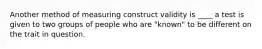 Another method of measuring construct validity is ____ a test is given to two groups of people who are "known" to be different on the trait in question.