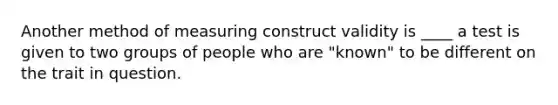 Another method of measuring construct validity is ____ a test is given to two groups of people who are "known" to be different on the trait in question.