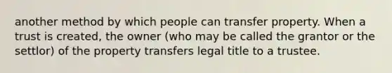 another method by which people can transfer property. When a trust is created, the owner (who may be called the grantor or the settlor) of the property transfers legal title to a trustee.