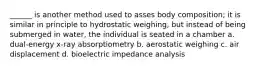 ______ is another method used to asses body composition; it is similar in principle to hydrostatic weighing, but instead of being submerged in water, the individual is seated in a chamber a. dual-energy x-ray absorptiometry b. aerostatic weighing c. air displacement d. bioelectric impedance analysis