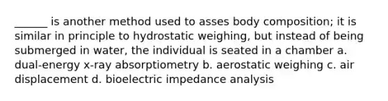 ______ is another method used to asses body composition; it is similar in principle to hydrostatic weighing, but instead of being submerged in water, the individual is seated in a chamber a. dual-energy x-ray absorptiometry b. aerostatic weighing c. air displacement d. bioelectric impedance analysis