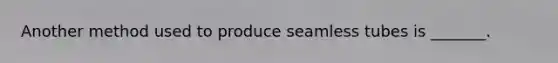 Another method used to produce seamless tubes is _______.