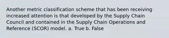 Another metric classification scheme that has been receiving increased attention is that developed by the Supply Chain Council and contained in the Supply Chain Operations and Reference (SCOR) model. a. True b. False