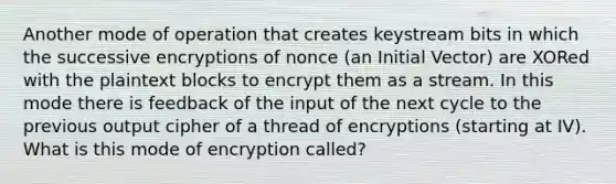 Another mode of operation that creates keystream bits in which the successive encryptions of nonce (an Initial Vector) are XORed with the plaintext blocks to encrypt them as a stream. In this mode there is feedback of the input of the next cycle to the previous output cipher of a thread of encryptions (starting at IV). What is this mode of encryption called?