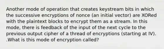 Another mode of operation that creates keystream bits in which the successive encryptions of nonce (an initial vector) are XORed with the plaintext blocks to encrypt them as a stream. In this mode, there is feedback of the input of the next cycle to the previous output cipher of a thread of encryptions (starting at IV). .What is this mode of encryption called?