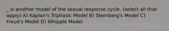 _ is another model of the sexual response cycle. (select all that apply) A) Kaplan's Triphasic Model B) Sternberg's Model C) Freud's Model D) Whipple Model