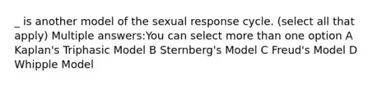 _ is another model of the sexual response cycle. (select all that apply) Multiple answers:You can select more than one option A Kaplan's Triphasic Model B Sternberg's Model C Freud's Model D Whipple Model