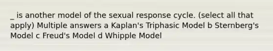 _ is another model of the sexual response cycle. (select all that apply) Multiple answers a Kaplan's Triphasic Model b Sternberg's Model c Freud's Model d Whipple Model