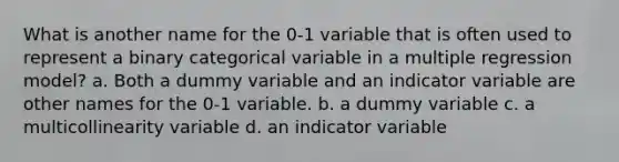 What is another name for the 0-1 variable that is often used to represent a binary categorical variable in a multiple regression model? a. Both a dummy variable and an indicator variable are other names for the 0-1 variable. b. a dummy variable c. a multicollinearity variable d. an indicator variable