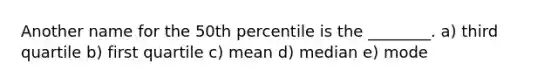 Another name for the 50th percentile is the ________. a) third quartile b) first quartile c) mean d) median e) mode