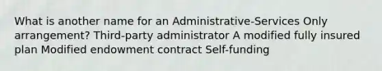 What is another name for an Administrative-Services Only arrangement? Third-party administrator A modified fully insured plan Modified endowment contract Self-funding