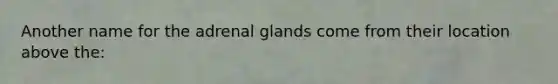 Another name for the adrenal glands come from their location above the: