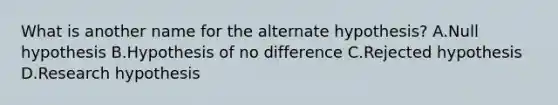 What is another name for the alternate hypothesis? A.Null hypothesis B.Hypothesis of no difference C.Rejected hypothesis D.Research hypothesis