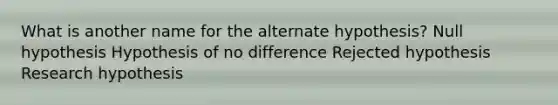 What is another name for the alternate hypothesis? Null hypothesis Hypothesis of no difference Rejected hypothesis Research hypothesis