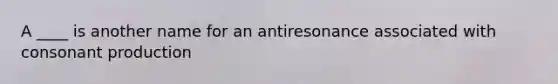 A ____ is another name for an antiresonance associated with consonant production