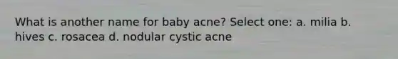 What is another name for baby acne? Select one: a. milia b. hives c. rosacea d. nodular cystic acne