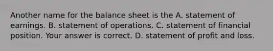 Another name for the balance sheet is the A. statement of earnings. B. statement of operations. C. statement of financial position. Your answer is correct. D. statement of profit and loss.