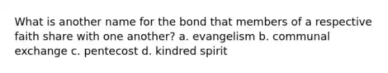 What is another name for the bond that members of a respective faith share with one another? a. evangelism b. communal exchange c. pentecost d. kindred spirit