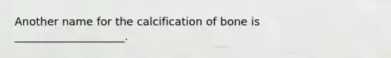 Another name for the calcification of bone is ____________________.