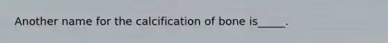 Another name for the calcification of bone is_____.