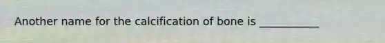Another name for the calcification of bone is ___________