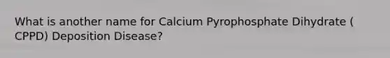 What is another name for Calcium Pyrophosphate Dihydrate ( CPPD) Deposition Disease?