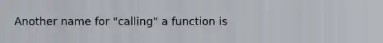 Another name for "calling" a function is