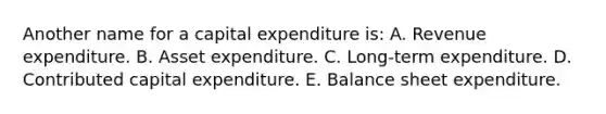 Another name for a capital expenditure is: A. Revenue expenditure. B. Asset expenditure. C. Long-term expenditure. D. Contributed capital expenditure. E. Balance sheet expenditure.