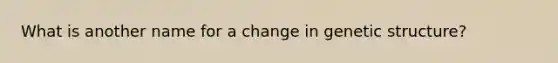 What is another name for a change in genetic structure?