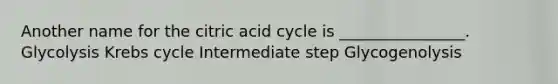 Another name for the citric acid cycle is ________________. Glycolysis Krebs cycle Intermediate step Glycogenolysis