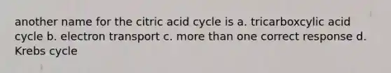 another name for the citric acid cycle is a. tricarboxcylic acid cycle b. electron transport c. <a href='https://www.questionai.com/knowledge/keWHlEPx42-more-than' class='anchor-knowledge'>more than</a> one correct response d. <a href='https://www.questionai.com/knowledge/kqfW58SNl2-krebs-cycle' class='anchor-knowledge'>krebs cycle</a>