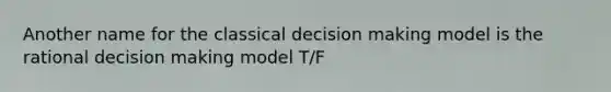 Another name for the classical decision making model is the rational decision making model T/F