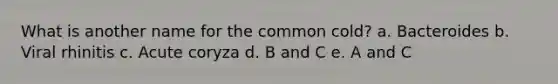 What is another name for the common cold? a. Bacteroides b. Viral rhinitis c. Acute coryza d. B and C e. A and C