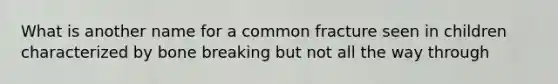 What is another name for a common fracture seen in children characterized by bone breaking but not all the way through