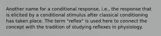 Another name for a conditional response, i.e., the response that is elicited by a conditional stimulus after classical conditioning has taken place. The term "reflex" is used here to connect the concept with the tradition of studying reflexes in physiology.