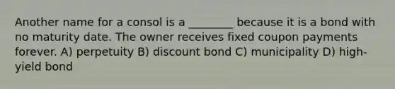 Another name for a consol is a ________ because it is a bond with no maturity date. The owner receives fixed coupon payments forever. A) perpetuity B) discount bond C) municipality D) high-yield bond