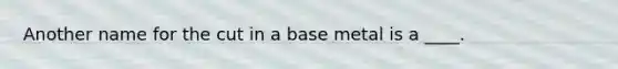 Another name for the cut in a base metal is a ____.