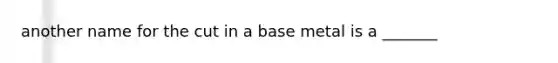 another name for the cut in a base metal is a _______