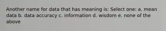 Another name for data that has meaning is: Select one: a. mean data b. data accuracy c. information d. wisdom e. none of the above