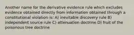 Another name for the derivative evidence rule which excludes evidence obtained directly from information obtained through a constitutional violation is: A) inevitable discovery rule B) independent source rule C) attenuation doctrine D) fruit of the poisonous tree doctrine