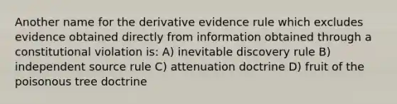 Another name for the derivative evidence rule which excludes evidence obtained directly from information obtained through a constitutional violation is: A) inevitable discovery rule B) independent source rule C) attenuation doctrine D) fruit of the poisonous tree doctrine