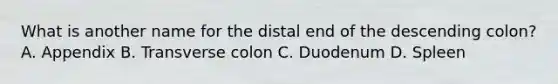 What is another name for the distal end of the descending colon? A. Appendix B. Transverse colon C. Duodenum D. Spleen