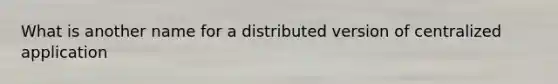 What is another name for a distributed version of centralized application